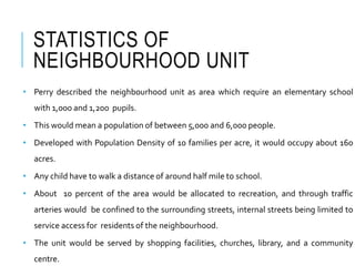 STATISTICS OF
NEIGHBOURHOOD UNIT
• Perry described the neighbourhood unit as area which require an elementary school
with 1,000 and 1,200 pupils.
• This would mean a population of between 5,000 and 6,000 people.
• Developed with Population Density of 10 families per acre, it would occupy about 160
acres.
• Any child have to walk a distance of around half mile to school.
• About 10 percent of the area would be allocated to recreation, and through traffic
arteries would be confined to the surrounding streets, internal streets being limited to
service access for residents of the neighbourhood.
• The unit would be served by shopping facilities, churches, library, and a community
centre.
 