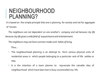 NEIGHBOURHOOD
PLANNING?
It is based on the simple principle that one is planning for society and not for aggregate
of houses.
The neighbours are not dependent on one another’s company and aid because city life
because city life gives a wide field of acquaintance and entertainment.
The neighbours may not have common modes and habits of living.
Thus…
• The neighbourhood planning is an attempt to form various physical units of
residential areas in which people belonging to a particular rank of life settles or
stay.
• It is the intention of a town planner to rejuvenate the valuable idea of
neighbourhood which have been lost in busy uncontrolled city life.
 