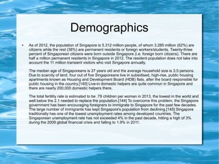 Demographics
● As of 2012, the population of Singapore is 5.312 million people, of whom 3.285 million (62%) are
citizens while the rest (38%) are permanent residents or foreign workers/students. Twenty-three
percent of Singaporean citizens were born outside Singapore (i.e. foreign born citizens). There are
half a million permanent residents in Singapore in 2012. The resident population does not take into
account the 11 million transient visitors who visit Singapore annually.
The median age of Singaporeans is 37 years old and the average household size is 3.5 persons.
Due to scarcity of land, four out of five Singaporeans live in subsidised, high-rise, public housing
apartments known as Housing and Development Board (HDB) flats, after the board responsible for
public housing in the country.[140] Live-in domestic helpers are quite common in Singapore and
there are nearly 200,000 domestic helpers there.
The total fertility rate is estimated to be .79 children per woman in 2013, the lowest in the world and
well below the 2.1 needed to replace the population.[144] To overcome this problem, the Singapore
government has been encouraging foreigners to immigrate to Singapore for the past few decades.
The large number of immigrants has kept Singapore's population from declining.[145] Singapore
traditionally has one of the lowest unemployment rates among developed countries. The
Singaporean unemployment rate has not exceeded 4% in the past decade, hitting a high of 3%
during the 2009 global financial crisis and falling to 1.9% in 2011.
 
