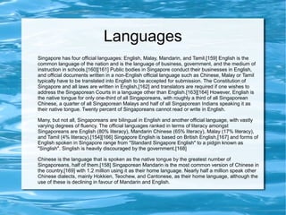 Languages
Singapore has four official languages: English, Malay, Mandarin, and Tamil.[159] English is the
common language of the nation and is the language of business, government, and the medium of
instruction in schools.[160][161] Public bodies in Singapore conduct their businesses in English,
and official documents written in a non-English official language such as Chinese, Malay or Tamil
typically have to be translated into English to be accepted for submission. The Constitution of
Singapore and all laws are written in English,[162] and translators are required if one wishes to
address the Singaporean Courts in a language other than English.[163][164] However, English is
the native tongue for only one-third of all Singaporeans, with roughly a third of all Singaporean
Chinese, a quarter of all Singaporean Malays and half of all Singaporean Indians speaking it as
their native tongue. Twenty percent of Singaporeans cannot read or write in English.
Many, but not all, Singaporeans are bilingual in English and another official language, with vastly
varying degrees of fluency. The official languages ranked in terms of literacy amongst
Singaporeans are English (80% literacy), Mandarin Chinese (65% literacy), Malay (17% literacy),
and Tamil (4% literacy).[154][166] Singapore English is based on British English,[167] and forms of
English spoken in Singapore range from "Standard Singapore English" to a pidgin known as
"Singlish". Singlish is heavily discouraged by the government.[168]
Chinese is the language that is spoken as the native tongue by the greatest number of
Singaporeans, half of them.[158] Singaporean Mandarin is the most common version of Chinese in
the country,[169] with 1.2 million using it as their home language. Nearly half a million speak other
Chinese dialects, mainly Hokkien, Teochew, and Cantonese, as their home language, although the
use of these is declining in favour of Mandarin and English.
 