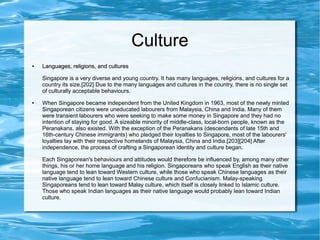 Culture
●
Languages, religions, and culturesLanguages, religions, and cultures
Singapore is a very diverse and young country. It has many languages, religions, and cultures for a
country its size.[202] Due to the many languages and cultures in the country, there is no single set
of culturally acceptable behaviours.
● When Singapore became independent from the United Kingdom in 1963, most of the newly minted
Singaporean citizens were uneducated labourers from Malaysia, China and India. Many of them
were transient labourers who were seeking to make some money in Singapore and they had no
intention of staying for good. A sizeable minority of middle-class, local-born people, known as the
Peranakans, also existed. With the exception of the Peranakans (descendants of late 15th and
16th-century Chinese immigrants) who pledged their loyalties to Singapore, most of the labourers'
loyalties lay with their respective homelands of Malaysia, China and India.[203][204] After
independence, the process of crafting a Singaporean identity and culture began.
Each Singaporean's behaviours and attitudes would therefore be influenced by, among many other
things, his or her home language and his religion. Singaporeans who speak English as their native
language tend to lean toward Western culture, while those who speak Chinese languages as their
native language tend to lean toward Chinese culture and Confucianism. Malay-speaking
Singaporeans tend to lean toward Malay culture, which itself is closely linked to Islamic culture.
Those who speak Indian languages as their native language would probably lean toward Indian
culture.
 