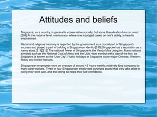 Attitudes and beliefs
Singapore, as a country, in general is conservative socially, but some liberalisation has occurred.
[208] At the national level, meritocracy, where one is judged based on one's ability, is heavily
emphasised.
Racial and religious harmony is regarded by the government as a crucial part of Singapore's
success and played a part in building a Singaporean identity.[210] Singapore has a reputation as a
nanny state.[211][212] The national flower of Singapore is the Vanda Miss Joaquim. Many national
symbols such as the National Coat of Arms and the Lion Head symbol make use of the lion, as
Singapore is known as the 'Lion City'. Public holidays in Singapore cover major Chinese, Western,
Malay and Indian festivals.
Singaporean employees work an average of around 45 hours weekly, relatively long compared to
many other nations. Three in four Singaporean employees surveyed stated that they take pride in
doing their work well, and that doing so helps their self-confidence.
 