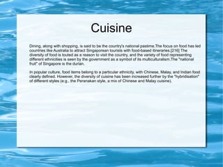 Cuisine
Dining, along with shopping, is said to be the country's national pastime.The focus on food has led
countries like Australia to attract Singaporean tourists with food-based itineraries.[216] The
diversity of food is touted as a reason to visit the country, and the variety of food representing
different ethnicities is seen by the government as a symbol of its multiculturalism.The "national
fruit" of Singapore is the durian.
In popular culture, food items belong to a particular ethnicity, with Chinese, Malay, and Indian food
clearly defined. However, the diversity of cuisine has been increased further by the "hybridisation"
of different styles (e.g., the Peranakan style, a mix of Chinese and Malay cuisine).
 