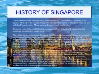 HISTORY OF SINGAPORE
● It lies off the southern tip of the Malay Peninsula and is 137 kilometres (85 mi) north of the
equator. Made up of the lozenge-shaped main island (widely known as Singapore Island but also
as Pulau Ujong, its native Malay name) and over 60 much smaller islets.
● Singapore is one of the world's leading commercial hubs, with the fourth-biggest financial
centre and one of the five busiest ports.
● The earliest known settlement on Singapore was in the second century AD. It was an outpost of
the Sumatran Srivijaya empire, named Temasek ('sea town'). As part of the Sri Vijaya Empire,
Singapore was invaded by the south Indian Emperor Rajendra Chola I of the Chola Empire in
the 11th century.Between the 16th and early 19th centuries, it was part of the Johor Sultanate. In
1613, Portuguese raiders burnt down the settlement and the island sank into obscurity for the
next two centuries.
● n 1819, Thomas Stamford Raffles arrived and signed a treaty with Sultan Hussein Shah of Johor
on behalf of the British East India Company to develop the southern part of Singapore as a
British trading post. In 1824, the entire island became a British possession under a further treaty
with the Sultan and the Temenggong.[16] In 1826, it became part of the Straits Settlements,
under the jurisdiction of British India. Singapore became the capital of the Straits Settlements in
1836.[17] Before Raffles arrived, there were around 1,000 people living in Singapore, mostly
indigenous Malay community, and 20-30 Chinese.[18] By 1860, the population exceeded
80,000, with over half of the population being Chinese.
●
 
