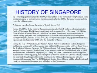HISTORY OF SINGAPORE
● By 1860, the population exceeded 80,000, with over half of the population being Chinese. Many
immigrants came to work at rubber plantations; and, after the 1870s, the island became a global
centre for rubber exports.
● A cheering crowd welcome the return of British forces, 1945
● During World War II, the Imperial Japanese Army invaded British Malaya, culminating in the
Battle of Singapore. The British were defeated, and surrendered on 15 February 1942. British
Prime Minister Winston Churchill called this "the worst disaster and largest capitulation in
British history".[19] The Sook Ching massacre of ethnic Chinese after the fall of Singapore
claimed between 5,000 and 25,000 lives.[20] The Japanese occupied Singapore until the British
repossessed it in September 1945, after the Surrender of Japan.
● During the May 1959 elections, the People's Action Party won a landslide victory. Singapore
had become an internally self-governing state within the Commonwealth, with Lee Kuan Yew as
the first Prime Minister. Governor Sir William Allmond Codrington Goode served as the first
Yang di-Pertuan Negara ("Head of State"), and was succeeded by Yusof bin Ishak who in 1965
became the first President of Singapore.[24] During the 1950s Communists, mostly supported
by the Chinese-speaking group, with strong ties to the trade unions and Chinese schools, carried
out an armed struggle against the state, resulting in the Malayan Emergency and later, the
Communist Insurgency War. The 1954 National Service Riots, Chinese middle schools riots and
Hock Lee bus riots in Singapore were all linked to the Communists.
 
