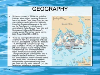 GEOGRAPHYGEOGRAPHY
● Singapore consists of 63 islands, including
the main island, widely known as Singapore
Island but also as Pulau Ujong.There are two
man-made connections to Johor, Malaysia:
the Johor–Singapore Causeway in the north,
and the Tuas Second Link in the west.
Jurong Island, Pulau Tekong, Pulau Ubin and
Sentosa are the largest of Singapore's
smaller islands. The highest natural point is
Bukit Timah Hill at 166 m (545 ft).
● There are ongoing land reclamation projects,
which have increased Singapore's land area
from 581.5 km2 (224.5 sq mi) in the 1960s to
716.1 km2 (276.5 sq mi) today;[4] it may
grow by another 100 km2 (40 sq mi) by 2030.
[48] Some projects involve merging smaller
islands through land reclamation to form
larger, more functional islands, as with
Jurong Island.[49] 5% of Singapore's land is
set aside as nature reserves. Urbanisation
has eliminated most primary rainforest on the
main island, Bukit Timah Nature Reserve
being the only significant remaining forest.
[49] There are only about 250 acres (101 ha)
of farmland remaining in Singapore.
●
 