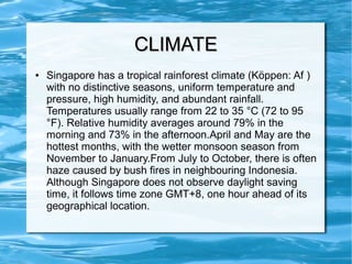 CLIMATECLIMATE
● Singapore has a tropical rainforest climate (Köppen: Af )
with no distinctive seasons, uniform temperature and
pressure, high humidity, and abundant rainfall.
Temperatures usually range from 22 to 35 °C (72 to 95
°F). Relative humidity averages around 79% in the
morning and 73% in the afternoon.April and May are the
hottest months, with the wetter monsoon season from
November to January.From July to October, there is often
haze caused by bush fires in neighbouring Indonesia.
Although Singapore does not observe daylight saving
time, it follows time zone GMT+8, one hour ahead of its
geographical location.
 