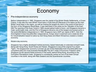 Economy
● Pre-independence economy
Before independence in 1965, Singapore was the capital of the British Straits Settlements, a Crown
Colony. It was also the main British naval base in East Asia.[57] Because of its status as the main
British naval base in the region, as well as hosting the largest dry dock in the world at that time in
the form of the Singapore Naval Base, it was described in the press as the 'Gibraltar of the East'.
[58] The opening of the Suez Canal in 1869 caused global trade to boom, and Singapore became a
major world trade node, and the Port of Singapore became one of the largest and busiest ports in
the world.[59] Before independence in 1965, Singapore had a GDP per capita of $511, then the
third-highest in East Asia.[60] After independence, foreign direct investment and a state-led drive
for industrialisation based on plans by Goh Keng Swee and Albert Winsemius created a modern
economy.
● Modern-day economy
Singapore has a highly developed market economy, based historically on extended entrepôt trade.
Along with Hong Kong, South Korea and Taiwan, Singapore is one of the original Four Asian
Tigers. The Singaporean economy is known as one of the freest,[63] most innovative,[64] most
competitive,[65] and most business-friendly.[66] The 2011 Index of Economic Freedom ranks
Singapore as the second freest economy in the world, behind Hong Kong. According to the
Corruption Perceptions Index, Singapore is consistently ranked as one of the least corrupt
countries in the world, along with New Zealand and the Scandinavian countries.
 