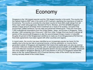 Economy
Singapore is the 14th largest exporter and the 15th largest importer in the world. The country has
the highest trade-to-GDP ratio in the world at 407.9 percent, signifying the importance of trade to
its economy. The country is currently the only Asian country to have AAA credit ratings from all
three major credit rating agencies; Standard & Poor's, Moody's, and Fitch.[67][68] Singapore
attracts a large amount of foreign direct investment as a result of its location, corruption-free
environment, skilled workforce, low tax rates and advanced infrastructure. There are more than
7,000 multinational corporations from the United States, Japan, and Europe in Singapore. There
are also 1,500 companies from China and 1,500 from India. Foreign firms are found in almost all
sectors of the economy.[6] Singapore is also the second-largest foreign investor in India.[69]
Roughly 44 percent of the Singaporean workforce is made up of non-Singaporeans.[70] Over ten
free-trade agreements have been signed with other countries and regions.
In recent years, the country has been identified as an increasingly popular tax haven for the
wealthy due to the low tax rate on personal income, a full tax exemption on income that is
generated outside of Singapore and legislation that means that capital gains are also tax exempt.
Australian millionaire retailer Brett Blundy, with an estimated personal wealth worth AU$835 million,
and multi-billionaire Facebook co-founder Eduardo Saverin are two examples of wealthy individuals
who have settled in Singapore (Blundy in 2013 and Saverin in 2012).[77] Singapore ranked fifth
place on the Tax Justice Network's 2013 Financial Secrecy Index of the world's top tax havens,
scoring narrowly ahead of the United States.
 