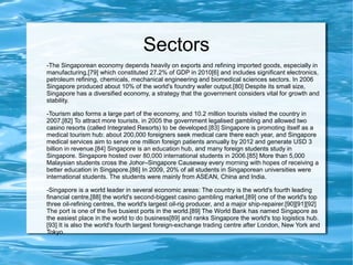 Sectors
-The Singaporean economy depends heavily on exports and refining imported goods, especially in
manufacturing,[79] which constituted 27.2% of GDP in 2010[6] and includes significant electronics,
petroleum refining, chemicals, mechanical engineering and biomedical sciences sectors. In 2006
Singapore produced about 10% of the world's foundry wafer output.[80] Despite its small size,
Singapore has a diversified economy, a strategy that the government considers vital for growth and
stability.
-Tourism also forms a large part of the economy, and 10.2 million tourists visited the country in
2007.[82] To attract more tourists, in 2005 the government legalised gambling and allowed two
casino resorts (called Integrated Resorts) to be developed.[83] Singapore is promoting itself as a
medical tourism hub: about 200,000 foreigners seek medical care there each year, and Singapore
medical services aim to serve one million foreign patients annually by 2012 and generate USD 3
billion in revenue.[84] Singapore is an education hub, and many foreign students study in
Singapore. Singapore hosted over 80,000 international students in 2006.[85] More than 5,000
Malaysian students cross the Johor–Singapore Causeway every morning with hopes of receiving a
better education in Singapore.[86] In 2009, 20% of all students in Singaporean universities were
international students. The students were mainly from ASEAN, China and India.
-Singapore is a world leader in several economic areas: The country is the world's fourth leading
financial centre,[88] the world's second-biggest casino gambling market,[89] one of the world's top
three oil-refining centres, the world's largest oil-rig producer, and a major ship-repairer.[90][91][92]
The port is one of the five busiest ports in the world.[89] The World Bank has named Singapore as
the easiest place in the world to do business[89] and ranks Singapore the world's top logistics hub.
[93] It is also the world's fourth largest foreign-exchange trading centre after London, New York and
Tokyo.
 