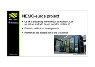 www.metoffice.gov.uk © Crown Copyright 2016, Met Office
NEMO-surge project
• CS3X is becoming more difficult to maintain. ...