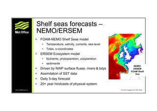 www.metoffice.gov.uk © Crown Copyright 2016, Met Office
Shelf seas forecasts –
NEMO/ERSEM
• FOAM-NEMO Shelf Seas model
• T...