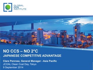 NO CCS – NO 2°C 
JAPANESE COMPETITIVE ADVANTAGE 
Clare Penrose, General Manager - Asia Pacific 
JCOAL Clean Coal Day, Tokyo 
9 September 2014 
 