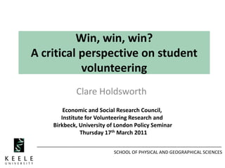 SCHOOL OF PHYSICAL AND GEOGRAPHICAL SCIENCES
Win, win, win?
A critical perspective on student
volunteering
Clare Holdsworth
Economic and Social Research Council,
Institute for Volunteering Research and
Birkbeck, University of London Policy Seminar
Thursday 17th March 2011
 
