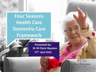 Four Seasons
Health Care
Dementia Care
Framework
Presented by:
Dr M Claire Royston
27th April 2016
 