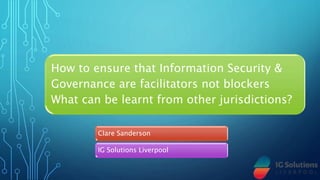 How to ensure that Information Security &
Governance are facilitators not blockers
What can be learnt from other jurisdictions?
Clare Sanderson
IG Solutions Liverpool
 