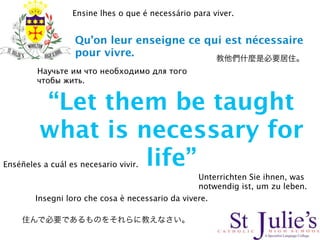 Ensine lhes o que é necessário para viver.


                   Qu’on leur enseigne ce qui est nécessaire
                   pour vivre.
         Научьте им что необходимо для того
         чтобы жить.


         “Let them be taught
         what is necessary for
                  life”
Enséñeles a cuál es necesario vivir.
                                                  Unterrichten Sie ihnen, was
                                                  notwendig ist, um zu leben.
        Insegni loro che cosa è necessario da vivere.
 