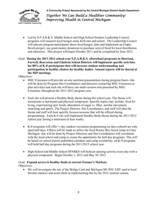 A Community Project Sponsored by the Central Michigan District Health Department
Together We Can Build a Healthier Community!
Improving Health in Central Michigan
8
 Led by S.P.A.R.K.S. Middle School and High School Student Leadership Council,
programs will research local hunger need, both met and unmet. The Leadership Council
will educate program participants about local hunger, plan and implement an Empty
Bowls project, use grant money donations to purchase semi of food for local distribution
and education. This project will begin October 2011 and be completed by June 2012.
Goal: During the 2011-2012 school year S.P.A.R.K.S. afterschool programs in Harrison,
Farwell, Beaverton and Gladwin School Districts will implement specific activities
for 80% of K-8 participants that will increase student understanding and
participation in healthy choices for healthy bodies. Annual reports will be shared at
the HIP meetings.
Objectives:
 MSU Extension will provide on-site nutrition presentations during program hours- this
will be done by Program Site Coordinators and directors contacting MSU Extension to
plan activities and each site will have one multi-session unit presented by MSU
Extension, throughout the 2011-2012 program year.
 Each site will present a Healthy Body theme during the school year. The theme will
incorporate a nutritional and physical component. Specific topics may include: food for
living, experiencing new foods, absorption of sugar vs. fiber, aerobic movement,
stretching and sports. The Project Director, Site Coordinators, and staff will plan the
theme and staff will host specific focuses/sessions that will be offered during
programming. Each K-8 site will implement Healthy Body theme during the 2011/2012
school year lasting a minimum of four weeks.
 K-8 programs will offer ½ day outdoor recreation programming on days schools are only
open half days. Efforts will be made to utilize the local Rotary Boy Scout camp in Clare
Michigan- this will be done by Project Directors and Site Coordinators will coordinate
with the local school and camp to create the opportunity for half-day programs. This will
be based on school district published calendars and camp availability, all K-8 programs
will hold half day programs during the 2011/2012 school year.
 High School and Middle School SPARKS will hold an opening activity every day with a
physical component. Begin October 1, 2011 end May 30, 2012
Goal: Expand access to healthy foods at current Farmer’s Markets.
Objectives:
 We will investigate the use of the Bridge Card and Michigan MI-WIC EBT card at local
farmers markets and assist them in implementing this by the 2012 summer season.
 