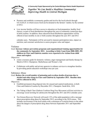 A Community Project Sponsored by the Central Michigan District Health Department
Together We Can Build a Healthier Community!
Improving Health in Central Michigan
9
 Promote and establish a community garden and involve the local schools through
S.P.A.R.K.S. in which excess food can be donated to the farmers’ market, by the summer
of 2012.
 Low income families will have access to education on food preparation, healthy food
choices, as part of food distributions throughout the year at community connection days
in both counties. In addition, these education/food distribution opportunities will be
offered at least monthly in one or both counties throughout the year 2011 and 2012
calendar years. Participants will be surveyed to measure participation rates, impact on
nutrition, and customer satisfaction to assess program value and impact.
Violence
Goal: Increase violence prevention programs and organizational training opportunities for
the community by September 2012. According to Kids Count from 2008-2009, 292
children in Clare and Gladwin counties were reported to be victims from child
abuse and neglect.
Objectives:
 create a resource guide for domestic violence, anger management and family therapy by
March of 2012. Champions: Shelterhouse and Women’s Aid
 Collaborate with public and private agencies to enhance services to strengthen families
by providing parent education workshops once per year.
Substance Abuse
Goal: Reduce the overall number of poisoning and overdose deaths of persons due to
alcohol and other drugs in Clare and Gladwin by September 2013. Baseline data
will be collected in 2012.
Objectives:
 Establish permanent drug disposal sites for unused and expired medications, in both
Clare and Gladwin Counties by December 2011. Champion: Sarah Kile, 1016
 The Taking it Back Clare Gladwin Coalition Drug Free Movement will host activities to
encourage social norming for adolescents throughout the 2011 and 2012 calendar years.
 Ten Sixteen Recovery Network will reach 2.5% of the adult population with a message
about prescription drug abuse by September 2012, according to the 2010 census. This
includes involvement of the local media with a minimum of 4 articles/letters to the editor
about the dangers of prescription drug abuse between September 2011 and September
2012.
 