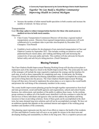 A Community Project Sponsored by the Central Michigan District Health Department
Together We Can Build a Healthier Community!
Improving Health in Central Michigan
11
 Increase the number of infant mental health specialists in both counties and increase the
number of referrals for these services
Transportation
Goal: Develop a plan to reduce transportation barriers for those who need access to
medical services in both rural counties.
Objectives:
 Clare County Transportation Commission Director will develop a regional medical
transportation system. Directors from regional transportation commissions will work
collaboratively to coordinate rides to provider sites/hospitals by December 2012.
Champion: Tom Pirnstill
 Establish a local coalition for development of non-motorized transportation in Clare and
Gladwin Counties by September 2012. This includes working on initiatives such as
pedestrian/bicycle master plans, safe walking and biking trails and increasing the
connectivity of non-auto paths and trails. This coalition will also advocate for bicycle
helmet safety and safe bicycle riding practices. (Need Champion)
Moving Forward
The Clare-Gladwin Health Improvement Planning Working Group will develop action plans to
implement each of the objectives listed in the Health Improvement Plan. The action plan for each
of the strategies will include the steps required to implement the strategy and the timelines for
each step, as well as those responsible for completing each step. At that point, the Working
Group will identify the additional facilitating stakeholders needed to accomplish the action plan
and work to bring them into the process. The Clare-Gladwin Health Improvement Working
Group will then move forward to implement the action plans so as to improve the overall health
and promote the well-being of the community members in the county.
The county health improvement planning group has brought together representatives from local
and state government, social and health agencies and organizations, schools and school boards,
business, law enforcement, and members of the public to address these issues. As the working
group continues to address all of the health issues identified it will also continue to enlist the aid
and services of those individuals and agencies who can best address the problems and bring
resources to bear on providing solutions. Some of these goals can be accomplished in the short
term, but many demand long term solutions and will not be accomplished overnight. We have set
an ambitious agenda that depends on the continued interest and support of the working group
members and members of the community.
This planning report represents just the start of our efforts to improve the health of the residents
of Clare and Gladwin Counties and will serve as our guide for actions in the short term and
developing funding and sustainability in efforts in the long term. This is a repetitive process and
 