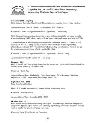 A Community Project Sponsored by the Central Michigan District Health Department
Together We Can Build a Healthier Community!
Improving Health in Central Michigan
16
November 2011 – on going
Goal: Increase the availability of Family Planning hours to meet the needs of local clientele.
Accomplishments: Second Thursday evening clinics 4:00 – 7:00p.m.
Champion: Central Michigan District Health Department – Clare County
Goal: Educate the community and particularly teens and young adults by increasing sexually
transmitted disease (STD) clinics and provide early prevention and routine screening for STDs.
Accomplishments: Central Michigan District Health Department started STD clinics in all 6
counties on 10/1/11. Testing is done on anyone who wants to be tested for gonorrhea,
chlamydia, syphilis and HIV. These tests include counseling and education. The tests are fee-
for service, payable at the time of visit. Medicaid is billed.
Champion: Central Michigan District Health Department – Gladwin County
Accomplishment/Date: November 2011 – on going
December 2011
Goal: Establish a permanent drug disposal site for unused and expired medications in both Clare
and Gladwin Counties by December 2011.
Champion – Sarah Kile
Accomplishment/ Date: Gladwin City Police Department – 2010; Beaverton City Police
Department – 2011; Clare County Sheriff Department – 2011.
September 2011 – 2012
Great Start Parent Coalition
Goal – Will provide mentoring/peer support groups for parenting teens.
Champion – Heather Dubois
Accomplishment/Date: September 2011 – 2012
October 2011 - 2012
Goal: Present healthy body theme during school year. Incorporating a nutritional and physical
component. Specific topics include food for living, experiencing new foods, absorption of sugar
vs fiber, aerobic movement, stretching and sports.
Champion: Carol Westjohn and Joe Trommater
 