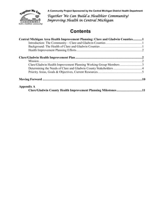A Community Project Sponsored by the Central Michigan District Health Department
Together We Can Build a Healthier Community!
Improving Health in Central Michigan
Contents
Central Michigan Area Health Improvement Planning: Clare and Gladwin Counties...........1
Introduction: The Community – Clare and Gladwin Counties ............................................1
Background: The Health of Clare and Gladwin Counties ...................................................1
Health Improvement Planning Efforts................................................................................2
Clare/Gladwin Health Improvement Plan .................................................................................2
Mission..............................................................................................................................2
Clare/Gladwin Health Improvement Planning Working Group Members...........................3
Determining the Needs of Clare and Gladwin County Stakeholders...................................4
Priority Areas, Goals & Objectives, Current Resources......................................................5
Moving Forward .........................................................................................................................10
Appendix A
Clare/Gladwin County Health Improvement Planning Milestones...............................11
 