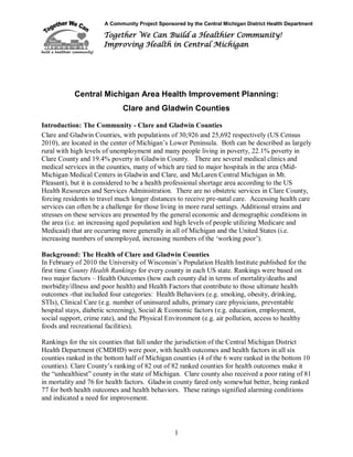 A Community Project Sponsored by the Central Michigan District Health Department
Together We Can Build a Healthier Community!
Improving Health in Central Michigan
1
Central Michigan Area Health Improvement Planning:
Clare and Gladwin Counties
Introduction: The Community - Clare and Gladwin Counties
Clare and Gladwin Counties, with populations of 30,926 and 25,692 respectively (US Census
2010), are located in the center of Michigan’s Lower Peninsula. Both can be described as largely
rural with high levels of unemployment and many people living in poverty, 22.1% poverty in
Clare County and 19.4% poverty in Gladwin County. There are several medical clinics and
medical services in the counties, many of which are tied to major hospitals in the area (Mid-
Michigan Medical Centers in Gladwin and Clare, and McLaren Central Michigan in Mt.
Pleasant), but it is considered to be a health professional shortage area according to the US
Health Resources and Services Administration. There are no obstetric services in Clare County,
forcing residents to travel much longer distances to receive pre-natal care. Accessing health care
services can often be a challenge for those living in more rural settings. Additional strains and
stresses on these services are presented by the general economic and demographic conditions in
the area (i.e. an increasing aged population and high levels of people utilizing Medicare and
Medicaid) that are occurring more generally in all of Michigan and the United States (i.e.
increasing numbers of unemployed, increasing numbers of the ‘working poor’).
Background: The Health of Clare and Gladwin Counties
In February of 2010 the University of Wisconsin’s Population Health Institute published for the
first time County Health Rankings for every county in each US state. Rankings were based on
two major factors – Health Outcomes (how each county did in terms of mortality/deaths and
morbidity/illness and poor health) and Health Factors that contribute to those ultimate health
outcomes -that included four categories: Health Behaviors (e.g. smoking, obesity, drinking,
STIs), Clinical Care (e.g. number of uninsured adults, primary care physicians, preventable
hospital stays, diabetic screening), Social & Economic factors (e.g. education, employment,
social support, crime rate), and the Physical Environment (e.g. air pollution, access to healthy
foods and recreational facilities).
Rankings for the six counties that fall under the jurisdiction of the Central Michigan District
Health Department (CMDHD) were poor, with health outcomes and health factors in all six
counties ranked in the bottom half of Michigan counties (4 of the 6 were ranked in the bottom 10
counties). Clare County’s ranking of 82 out of 82 ranked counties for health outcomes make it
the “unhealthiest” county in the state of Michigan. Clare county also received a poor rating of 81
in mortality and 76 for health factors. Gladwin county fared only somewhat better, being ranked
77 for both health outcomes and health behaviors. These ratings signified alarming conditions
and indicated a need for improvement.
 