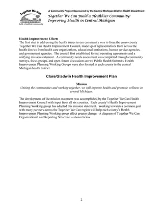 A Community Project Sponsored by the Central Michigan District Health Department
Together We Can Build a Healthier Community!
Improving Health in Central Michigan
2
Health Improvement Efforts
The first step in addressing the health issues in our community was to form the cross-county
Together We Can Health Improvement Council, made up of representatives from across the
health district from health care organizations, educational institutions, human service agencies,
and government agencies. The council first established formal operating agreements and a
unifying mission statement. A community needs assessment was completed through community
surveys, focus groups, and open-forum discussions at two Public Health Summits. Health
Improvement Planning Working Groups were also formed in each county in the central
Michigan health district.
Clare/Gladwin Health Improvement Plan
Mission
Uniting the communities and working together, we will improve health and promote wellness in
central Michigan.
The development of the mission statement was accomplished by the Together We Can Health
Improvement Council with input from all six counties. Each county’s Health Improvement
Planning Working group has adopted this mission statement. Working towards a common goal
with many partners across the Together We Can region will help each county’s Health
Improvement Planning Working group affect greater change. A diagram of Together We Can
Organizational and Reporting Structure is shown below.
 