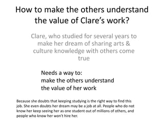 How to make the others understand
the value of Clare’s work?
Clare, who studied for several years to
make her dream of sharing arts &
culture knowledge with others come
true
Needs a way to:
make the others understand
the value of her work
Because she doubts that keeping studying is the right way to find this
job. She even doubts her dream may be a job at all. People who do not
know her keep seeing her as one student out of millions of others, and
people who know her won't hire her.
 