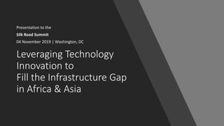 Leveraging Technology
Innovation to
Fill the Infrastructure Gap
in Africa & Asia
Presentation to the
Silk Road Summit
04 November 2019 | Washington, DC
 