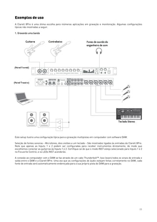 11
Exemplos de uso
A Clarett 8Pre é uma ótima escolha para inúmeras aplicações em gravação e monitoração. Algumas configurações
típicas não mostradas a seguir.
1. Gravando uma banda
Este setup ilustra uma configuração típica para a gravação multipistas em computador com software DAW.
Seleção de fontes sonoras - Microfones, dois violões e um teclado - São mostrados ligados às entradas da Clarett 8Pre.
Note que apenas as Inputs 1 e 2 podem ser configuradas para receber instrumentos diretamente, de modo que
escolhemos conectar as guitarras às Inputs 1 e 2. Certifique-se de que o modo INST esteja selecionado para Inputs 1 e 2
no Focusrite Control, e os LEDs INST acenderão.
A conexão ao computador com o DAW se faz através de um cabo Thunderbolt™. Isso levará todos os sinais de entrada e
saída entre o DAW e a Clarett 8Pre. Uma vez que as configurações de áudio estejam feitas corretamente no DAW, cada
fonte de entrada será automaticamente endereçada para a sua própria pista do DAW para a gravação.
 
