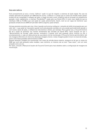 12
Nota sobre latência
Você provavelmente já ouviu o termo "latência" usado no que diz respeito a sistemas de áudio digital. No caso da
simples aplicação de gravação em DAW descrita acima, a latência é o tempo que os sinais de entrada levam passar
através de seu computador e software de áudio, e chegar de volta a você. A latência está se tornando um problema do
passado, muito rapidamente; a interface Thunderbolt™ usada pela sua Clarett 8Pre é muito mais rápida do que as
interfaces USB ou FireWire que você pode ter usado anteriormente. Assim, você vai ser capaz de monitorar suas
gravações através de seu DAW sem perceber latência alguma, quase sempre.
Há duas possíveis exceções para isso: Uma é quando você precisa configurar o tamanho do buffer de gravação para um
valor alto - o que pode ser necessário quando você está gravando overdubs em uma sessão particularmente grande e
com muitos canais de áudio, e software de instrumentos e efeitos, por exemplo. Para superar isso, o Focusrite Control
lhe dá a opção de alimentar seu monitor diretamente das entradas da Clarett 8Pre. Outra situação em que o
"Monitoramento de Entrada" pode precisar necessário é quando você está gravando vários músicos ao vivo e
simultaneamente, e cada um deles precisa de sua própria mix de monitoração. O Focusrite Control permite definir até
oito mixagens diferentes em stereo (ou dezesseis mixagens mono), e estas mixagens podem incluir os sinais de entrada,
assim como faixas gravadas anteriormente no DAW.
Quando alimentar mixagens de monitoração com sinais de entrada dessa maneira, assegure-se de que os canais do
DAW que você está gravando estão mutados, caso contrário, os músicos vão se ouvir "duas vezes", com um sinal
atrasado como um eco.
Por favor, consulte o Manual do Usuário do Focusrite Control para mais detalhes sobre a configuração de mixagens de
monitoração.
 