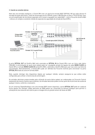 13
2. Usando as conexões ópticas
Além das oito entradas analógicas, a Clarett 8Pre tem um aporta de entrada ADAT (OPTICAL IN) que pode oferecer 8
entradas de áudio adicionais a taxas de amostragem de 44,1/48 kHz, quatro a 88,2/96 kHz ou duas a 176,4/192 kHz. Usar
um pré-amplificador de microfones separado com 8 canais e equipado com saída ADAT – como a Focusrite OctoPre MkII
– oferece um simples e excelente método de expansão da capacidade de entrada da Clarett 8Pre.
A porta OPTICAL OUT da OctoPre MkII está conectada ao OPTICAL IN da Clarett 8Pre com um único cabo óptico
TOSLINK. A sincronização do word clock estável pode ser conseguida através da ligação da saída WORD CLOCK da
Clarett 8Pre à entrada WORD CLOCK IN da OctoPre MKII, e definindo a OctoPre MkII para usar isso como sua fonte de
sincronização; Alternativamente, a Clarett 8Pre pode ser definida (via Focusrite Control) para sincronizar na porta
OPTICAL IN através do sinal em formato ADAT.
Nota: quando interligar dois dispositivos digitais por qualquer método, sempre assegurar-se que ambos estão
configurados para utilizar a mesma taxa de amostragem.
As entradas adicionais proporcionadas pela utilização da porta óptica podem ser endereçadas via Focusrite Control
exatamente da mesma maneira que as demais. As entradas adicionais podem formar parte da mix de fones de ouvido de
qualquer músico, conforme o necessário.
Se um conversor Digital/Analógico com uma entrada ADAT estiver disponível, a porta OPTICAL OUT pode ser usada da
forma oposta; Por exemplo, saídas adicionais do DAW podem ser convertidas ao domínio analógico para permitir a
utilização de uma mesa de som externa para a mixagem de um grande número de faixas do DAW.
 