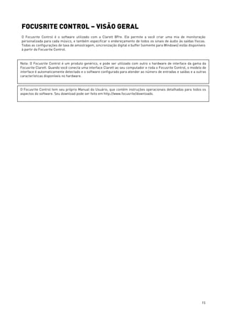 15
FOCUSRITE CONTROL – VISÃO GERAL
O Focusrite Control é o software utilizado com a Clarett 8Pre. Ele permite a você criar uma mix de monitoração
personalizada para cada músico, e também especificar o endereçamento de todos os sinais de áudio às saídas físicas.
Todas as configurações de taxa de amostragem, sincronização digital e buffer (somente para Windows) estão disponíveis
à partir do Focusrite Control.
Nota: O Focusrite Control é um produto genérico, e pode ser utilizado com outro s hardware de interface da gama da
Focusrite Clarett. Quando você conecta uma interface Clarett ao seu computador e roda o Focusrite Control, o modelo de
interface é automaticamente detectado e o software configurado para atender ao número de entradas e saídas e a outras
características disponíveis no hardware.
O Focusrite Control tem seu próprio Manual do Usuário, que contém instruções operacionais detalhadas para todos os
aspectos do software. Seu download pode ser feito em http://www.focusrite/downloads.
 