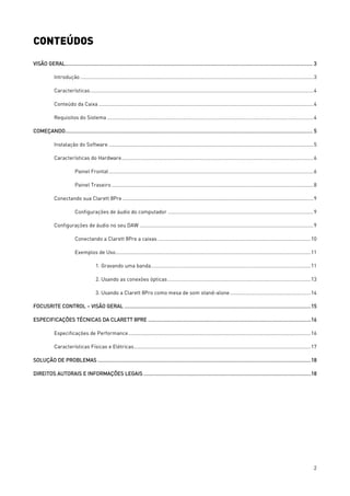 2
CONTEÚDOS
VISÃO GERAL....................................................................................................................................................................... 3
Introdução .....................................................................................................................................................................3
Características..............................................................................................................................................................4
Conteúdo da Caixa ........................................................................................................................................................4
Requisitos do Sistema ..................................................................................................................................................4
COMEÇANDO....................................................................................................................................................................... 5
Instalação do Software .................................................................................................................................................5
Características do Hardware........................................................................................................................................6
Painel Frontal.................................................................................................................................................6
Painel Traseiro...............................................................................................................................................8
Conectando sua Clarett 8Pre .......................................................................................................................................9
Configurações de áudio do computador .......................................................................................................9
Configurações de áudio no seu DAW ...........................................................................................................................9
Conectando a Clarett 8Pre a caixas ............................................................................................................10
Exemplos de Uso..........................................................................................................................................11
1. Gravando uma banda.................................................................................................................11
2. Usando as conexões ópticas .....................................................................................................13
3. Usando a Clarett 8Pro como mesa de som stand-alone.........................................................14
FOCUSRITE CONTROL – VISÃO GERAL ..............................................................................................................................15
ESPECIFICAÇÕES TÉCNICAS DA CLARETT 8PRE ..............................................................................................................16
Especificações de Performance.................................................................................................................................16
Características Físicas e Elétricas.............................................................................................................................17
SOLUÇÃO DE PROBLEMAS ................................................................................................................................................18
DIREITOS AUTORAIS E INFORMAÇÕES LEGAIS .................................................................................................................18
 