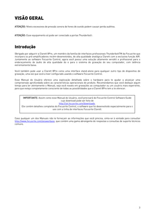 3
VISÃO GERAL
ATENÇÃO: Níveis excessivos de pressão sonora de fones de ouvido podem causar perda auditiva.
ATENÇÃO: Esse equipamento só pode ser conectado a portas ThunderboltTM
.
Introdução
Obrigado por adquirir a Clarett 8Pre, um membro da família de interfaces profissionais ThunderboltTM da Focusrite que
incorpora os pré-amplificadores recém-desenvolvidos, de alta qualidade analógica Clarett com a exclusiva função AIR.
Juntamente ao software Focusrite Control, agora você possui uma solução altamente versátil e profissional para o
endereçamento de áudio de alta qualidade do e para o sistema de gravação do seu computador, com latência
extremamente baixa.
Você também pode usar a Clarett 8Pre como uma interface stand-alone para qualquer outro tipo de dispositivo de
gravação, uma vez que você a tiver configurado usando o software Focusrite Control.
Esse Manual do Usuário oferece uma explicação detalhada sobre o hardware para te ajudar a alcançar uma
compreensão aprofundada sobre as características operacionais do produto. Recomendamos que você dedique algum
tempo para ler atentamente o Manual, seja você novato em gravações ao computador ou um usuário mais experiente,
para que esteja completamente consciente de todas as possibilidades que a Clarett 8Pre tem a te oferecer.
Caso qualquer um dos Manuais não te forneçam as informações que você precisa, sinta-se à vontade para consultar
http://www.focusrite.com/answerbase, que contém uma gama abrangente de respostas a consultas de suporte técnicos
comuns.
IMPORTANTE: Assim como esse Manual do Usuário, você precisará do Focusrite Control Software Guide
cujo download pode ser feito de
http://uk.focusrite.com/downloads.
Ele contém detalhes completos do Focusrite Control, o software que foi desenvolvido especialmente para o
uso com a linha de interfaces Focusrite Clarett.
 