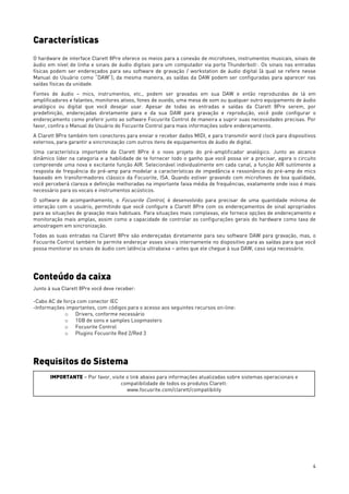 4
Características
O hardware de interface Clarett 8Pre oferece os meios para a conexão de microfones, instrumentos musicais, sinais de
áudio em nível de linha e sinais de áudio digitais para um computador via porta ThunderboltTM
. Os sinais nas entradas
físicas podem ser endereçados para seu software de gravação / workstation de áudio digital (à qual se refere nesse
Manual do Usuário como “DAW”); da mesma maneira, as saídas da DAW podem ser configuradas para aparecer nas
saídas físicas da unidade.
Fontes de áudio – mics, instrumentos, etc., podem ser gravadas em sua DAW e então reproduzidas de lá em
amplificadores e falantes, monitores ativos, fones de ouvido, uma mesa de som ou qualquer outro equipamento de áudio
analógico ou digital que você desejar usar. Apesar de todas as entradas e saídas da Clarett 8Pre serem, por
predefinição, endereçadas diretamente para e da sua DAW para gravação e reprodução, você pode configurar o
endereçamento como preferir junto ao software Focusrite Control de maneira a suprir suas necessidades precisas. Por
favor, confira o Manual do Usuário do Focusrite Control para mais informações sobre endereçamento.
A Clarett 8Pre também tem conectores para enviar e receber dados MIDI, e para transmitir word clock para dispositivos
externos, para garantir a sincronização com outros itens de equipamentos de áudio de digital.
Uma característica importante da Clarett 8Pre é o novo projeto do pré-amplificador analógico. Junto ao alcance
dinâmico líder na categoria e a habilidade de te fornecer todo o ganho que você possa vir a precisar, agora o circuito
compreende uma nova e excitante função AIR. Selecionável individualmente em cada canal, a função AIR sutilmente a
resposta de frequência do pré-amp para modelar a características de impedância e ressonância do pré-amp de mics
baseado em transformadores clássico da Focusrite, ISA. Quando estiver gravando com microfones de boa qualidade,
você perceberá clareza e definição melhoradas na importante faixa média de frequências, exatamente onde isso é mais
necessário para os vocais e instrumentos acústicos.
O software de acompanhamento, o Focusrite Control, é desenvolvido para precisar de uma quantidade mínima de
interação com o usuário, permitindo que você configure a Clarett 8Pre com os endereçamentos de sinal apropriados
para as situações de gravação mais habituais. Para situações mais complexas, ele fornece opções de endereçamento e
monitoração mais amplas, assim como a capacidade de controlar as configurações gerais do hardware como taxa de
amostragem em sincronização.
Todas as suas entradas na Clarett 8Pre são endereçadas diretamente para seu software DAW para gravação, mas, o
Focusrite Control também te permite endereçar esses sinais internamente no dispositivo para as saídas para que você
possa monitorar os sinais de áudio com latência ultrabaixa – antes que ele chegue à sua DAW, caso seja necessário.
Conteúdo da caixa
Junto à sua Clarett 8Pre você deve receber:
-Cabo AC de força com conector IEC
-Informações importantes, com códigos para o acesso aos seguintes recursos on-line:
o Drivers, conforme necessário
o 1GB de sons e samples Loopmasters
o Focusrite Control
o Plugins Focusrite Red 2/Red 3
Requisitos do Sistema
IMPORTANTE – Por favor, visite o link abaixo para informações atualizadas sobre sistemas operacionais e
compatibilidade de todos os produtos Clarett:
www.focusrite.com/clarett/compatibility
 