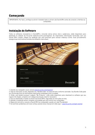 5
Começando
Instalação do Software
Todos os softwares necessários à Clarett8Pro, incluindo vários extras úteis e poderosos, estão disponíveis para
download no website da Focusrite (www.focusrite.com/register). As importantes informações fornecidas com sua
Clarett 8Pre contêm códigos de validação que você precisará para acessar endereço acima. Esse procedimento
assegura que você tenha as versões de softwares mais atuais.
1. Usando seu navegador usual, acesse www.focusrite.com/register/.
2. Siga as instruções na tela, digitando seu “Bundle Code” na caixa de texto conforme solicitado. Seu Bundle Code pode
ser encontrado junto às informações importantes embaladas junto à unidade.
3. Então, você poderá acessar a página “My Products”, onde estão disponíveis para download os software que seu
registro lhe dispõe, complete com códigos de ativação onde for necessário.
4. Faça os downloads e instale os drivers da Clarett 8Pre. Siga todas as instruções em tela.
5. Quando a instalação estiver completa, será pedido que você reinicie seu computador.
6. Depois de reiniciá-lo, conecte a Clarett 8Pre ao computador usando um cabo Thunderbolt.
7. Se você tiver problemas com esse começo assista nosso manual em vídeo aqui – www.focusrite.com/get-started.
IMPORTANTE: Por favor, certifique-se de ter instalado todos os drivers da Clarett 8Pre antes de conectar a interface ao
computador.
 