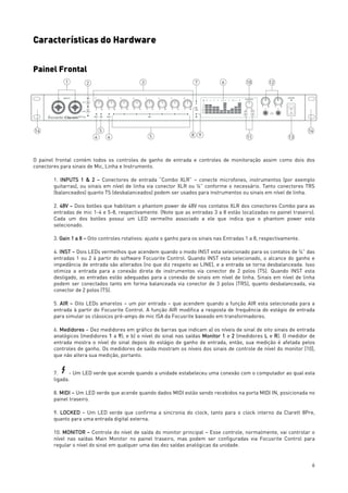 6
Características do Hardware
Painel Frontal
O painel frontal contém todos os controles de ganho de entrada e controles de monitoração assim como dois dos
conectores para sinais de Mic, Linha e Instrumento.
1. INPUTS 1 & 2 – Conectores de entrada “Combo XLR” – conecte microfones, instrumentos (por exemplo
guitarras), ou sinais em nível de linha via conector XLR ou ¼” conforme o necessário. Tanto conectores TRS
(balanceados) quanto TS (desbalanceados) podem ser usados para instrumentos ou sinais em nível de linha.
2. 48V – Dois botões que habilitam o phantom power de 48V nos contatos XLR dos conectores Combo para as
entradas de mic 1-4 e 5-8, respectivamente. (Note que as entradas 3 a 8 estão localizadas no painel traseiro).
Cada um dos botões possui um LED vermelho associado a ele que indica que o phantom power esta
selecionado.
3. Gain 1 a 8 – Oito controles rotativos: ajuste o ganho para os sinais nas Entradas 1 a 8, respectivamente.
4. INST – Dois LEDs vermelhos que acendem quando o modo INST esta selecionado para os contatos de ¼” das
entradas 1 ou 2 à partir do software Focusrite Control. Quando INST esta selecionado, o alcance do ganho e
impedância de entrada são alterados (no que diz respeito ao LINE), e a entrada se torna desbalanceada. Isso
otimiza a entrada para a conexão direta de instrumentos via conector de 2 polos (TS). Quando INST esta
desligado, as entradas estão adequadas para a conexão de sinais em nível de linha. Sinais em nível de linha
podem ser conectados tanto em forma balanceada via conector de 3 polos (TRS), quanto desbalanceada, via
conector de 2 polos (TS).
5. AIR – Oito LEDs amarelos – um por entrada – que acendem quando a função AIR esta selecionada para a
entrada à partir do Focusrite Control. A função AIR modifica a resposta de frequência do estágio de entrada
para simular os clássicos pré-amps de mic ISA da Focusrite baseado em transformadores.
6. Medidores – Dez medidores em gráfico de barras que indicam a) os níveis de sinal de oito sinais de entrada
analógicos (medidores 1 a 9); e b) o nível do sinal nas saídas Monitor 1 e 2 (medidores L e R). O medidor de
entrada mostra o nível do sinal depois do estágio de ganho de entrada, então, sua medição é afetada pelos
controles de ganho. Os medidores de saída mostram os níveis dos sinais de controle de nível do monitor [10],
que não altera sua medição, portanto.
7. - Um LED verde que acende quando a unidade estabeleceu uma conexão com o computador ao qual esta
ligada.
8. MIDI – Um LED verde que acende quando dados MIDI estão sendo recebidos na porta MIDI IN, posicionada no
painel traseiro.
9. LOCKED – Um LED verde que confirma a sincronia do clock, tanto para o clock interno da Clarett 8Pre,
quanto para uma entrada digital externa.
10. MONITOR – Controle do nível de saída do monitor principal – Esse controle, normalmente, vai controlar o
nível nas saídas Main Monitor no painel traseiro, mas podem ser configuradas via Focusrite Control para
regular o nível do sinal em qualquer uma das dez saídas analógicas da unidade.
 
