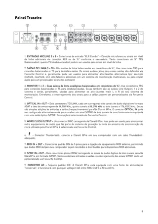 8
Painel Traseiro
1. ENTRADAS MIC/LINE 3 a 8 – Conectores de entrada “XLR Combo” – Conecte microfones ou sinais em nível
de linha adicionais via conector XLR ou de ¼” conforme o necessário. Tanto conectores de ¼” TRS
(balanceados), quanto TS (desbalanceados) podem ser usados para sinais em nível de linha.
2. SAÍDAS DE LINHA 3 a 10 – Oito saídas de linha balanceadas em conectores de ¼”; Use conectores TRS para
conexões balanceadas e TS para desbalanceadas. Os sinais endereçados para essas saídas são definidos via
Focusrite Control e, geralmente, pode ser usados para alimentar alto-falantes alternativos (por exemplo
midfield, nearfield, etc), alto-falantes adicionais em um sistema de monitoração multicanais, ou para enviar
áudio para um processador de efeitos outboard.
3. MONITOR 1 e 2 – Duas saídas de linha analógicas balanceadas em conectores de ¼”; Use conectores TRS
para conexões balanceadas e TS para desbalanceadas. Essas também são as saídas Line Outputs 1 e 2 do
sistema e serão, geralmente, usadas para alimentar os alto-falantes main L e R do seu sistema de
monitoração. Entretanto, o endereçamento dos sinais para a saídas podem ser personalizados via Focusrite
Control.
4. OPTICAL IN e OUT – Dois conectores TOSLINK, cada um carregando oito canais de áudio digital em formato
ADAT a taxa de amostragem de 44,1/48 kHz, quatro canais a 88,2/96 kHz ou dois canais a 176,4/192 kHz. Essas
são simples adições às entradas e saídas (respectivamente) para/da Clarett 8Pre. O conector OPTICAL IN pode
ser configurado alternativamente para receber um sinal S/PDIF de dois canais de uma fonte externa equipada
com uma saída óptica S/PDIF. Essa opção é selecionada via Focusrite Control.
5. WORD CLOCK OUTPUT – Um conector BNC carregando da Clarett 8Pre; Isso pode ser usado para sincronizar
outro equipamento de áudio que faz parte do sistema de gravação. A fonte da amostra de sincronização do
clock utilizada pela Clarett 8Pre é selecionada via Focusrite Control.
6. - Conector ThunderboltTM
; conecte a Clarett 8Pre em seu computador com um cabo ThunderboltTM
adequado;
7. MIDI IN e OUT – Conectores padrão DIN de 5 pinos para a ligação de equipamento MIDI externo, permitindo
que dados MIDI de/para seu computador sejam recebidos e distribuídos para dispositivos MIDI adicionais.
8. SPDIF IN e OUT - Dois conectores phono (RCA) carregando os sinais de áudio digitais de dois canais para/da
Clare8Pre em formato S/PDIF. Como as demais entradas e saídas, o endereçamento dos sinais S/PDIF pode ser
personalizado via Focusrite Control.
9. CONECTOR AC – Soquete padrão IEC. A Clarett 8Pre esta equipada com uma fonte de alimentação
“Universal”, e funcionará com qualquer voltagem AC entre 100 e 240 V, a 50 ou 60 Hz.
 