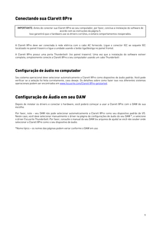 9
Conectando sua Clarett 8Pre
A Clarett 8Pre deve ser conectada à rede elétrica com o cabo AC fornecido. Ligue o conector IEC ao soquete IEC
localizado no painel traseiro e ligue a unidade usando o botão liga/desliga no painel frontal.
A Clarett 8Pre possui uma porta ThunderboltTM
(no painel traseiro). Uma vez que a instalação do software estiver
completa, simplesmente conecte a Clarett 8Pre a seu computador usando um cabo ThunderboltTM
.
Configuração de áudio no computador
Seu sistema operacional deve selecionar automaticamente a Clarett 8Pre como dispositivo de áudio padrão. Você pode
verificar se a seleção foi feita corretamente, caso deseje. Os detalhes sobre como fazer isso nos diferentes sistemas
operacionais podem ser encontrados em www.focusrite.com/Clarett 8Pre-getstarted.
Configuração de Áudio em seu DAW
Depois de instalar os drivers e conectar o hardware, você poderá começar a usar a Clarett 8Pre com o DAW de sua
escolha.
Por favor, note - seu DAW não pode selecionar automaticamente a Clarett 8Pre como seu dispositivo padrão de I/O.
Neste caso, você deve selecionar manualmente o driver na página de configurações de áudio do seu DAW *, e selecione
o driver Focusrite Thunderbolt. Por favor, consulte o manual do seu DAW (ou arquivos de ajuda) se você não souber onde
selecionar a Clarett 8Pre como o seu dispositivo de áudio.
*Nome típico – os nomes das páginas podem variar conforme o DAW em uso
IMPORTANTE: Antes de conectar sua Clarett 8Pre ao seu computador, por favor, conclua a instalação do software de
acordo com as instruções da página 5.
Isso garantirá que o hardware use os drivers corretos, e evitará comportamentos inesperados.
 