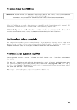 10
ConectandosuaClarett8PreX
A Clarett 8PreX deve ser conectada à rede elétrica com o cabo AC fornecido. Encaixe o conector IEC ao soquete IEC
localizado no painel traseiro e ligue a unidade usando o botão liga/desliga no painel frontal.
A Clarett 8PreX possui uma porta ThunderboltTM
(no painel traseiro). Uma vez que a instalação do software estiver
completa, simplesmente conecte a Clarett 8PreX a seu computador usando um cabo ThunderboltTM
.
Configuraçãodeáudionocomputador
Seu sistema operacional deve selecionar automaticamente a Clarett 8PreX como dispositivo de áudio padrão. Você
pode verificar se a seleção foi feita corretamente, caso deseje. Os detalhes sobre como fazer isso nos diferentes
sistemas operacionais podem ser encontrados em www.focusrite.com/Clarett 8PreX-getstarted.
Configuração de áudio em seu DAW
Depois de instalar os drivers e conectar o hardware, você poderá começar a usar a Clarett 8PreX com o DAW de
sua escolha.
Por favor, note - seu DAW não pode selecionar automaticamente a Clarett 8PreX como seu dispositivo padrão de
I/O. Neste caso, você deve selecionar manualmente o driver na página de Configurações de Áudio* da sua DAW, e
selecione o driver Focusrite Thunderbolt. Por favor, consulte o manual do seu DAW (ou arquivos de ajuda) se você
não souber onde selecionar o driver Core Audio.
*Nome típico – os nomes das páginas podem variar conforme a DAW em uso.
IMPORTANTE: Antes de conectar sua Clarett 8PreX ao seu computador, por favor, conclua a instalação do software de
acordo com as instruções da página 5.
Isso garantirá que o hardware use os drivers corretos, e evitará comportamentos inesperados.
 