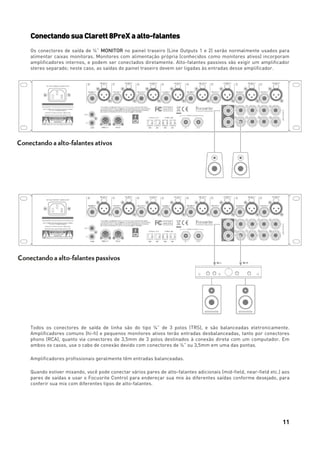 11
ConectandosuaClarett8PreXaalto-falantes
Os conectores de saída de ¼” MONITOR no painel traseiro (Line Outputs 1 e 2) serão normalmente usados para
alimentar caixas monitoras. Monitores com alimentação própria (conhecidos como monitores ativos) incorporam
amplificadores internos, e podem ser conectados diretamente. Alto-falantes passivos vão exigir um amplificador
stereo separado; neste caso, as saídas do painel traseiro devem ser ligadas às entradas desse amplificador.
Todos os conectores de saída de linha são do tipo ¼” de 3 polos (TRS), e são balanceadas eletronicamente.
Amplificadores comuns (hi-fi) e pequenos monitores ativos terão entradas desbalanceadas, tanto por conectores
phono (RCA), quanto via conectores de 3,5mm de 3 polos destinados à conexão direta com um computador. Em
ambos os casos, use o cabo de conexão devido com conectores de ¼” ou 3,5mm em uma das pontas.
Amplificadores profissionais geralmente têm entradas balanceadas.
Quando estiver mixando, você pode conectar vários pares de alto-falantes adicionais (mid-field, near-field etc.) aos
pares de saídas e usar o Focusrite Control para endereçar sua mix às diferentes saídas conforme desejado, para
conferir sua mix com diferentes tipos de alto-falantes.
 