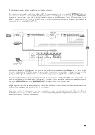 14
3. Usando as conexões ópticas para fornecer entradas adicionais
Em adição às oito entradas analógicas, a Clarett 8PreX possui duas portas de entrada ADAT (OPTICAL IN), tal que
cada uma pode oferecer 8 entradas de áudio adicionais a taxa de amostragem de 44,1/48 kHz, quatro a 88,2/96 kHz
ou duas a 176,4/192 kHz. Usar um ou dois pré-amplificadores de microfone de 8 canais equipados com saídas
ADAT – como um par de Focusrite OctoPre MkII – oferece um método simples e excelente de expandir a
capacidade de entradas da Clarett 8PreX.
No exemplo, as portas OPTICAL OUT das OctoPre MkII estão conectadas às portas OPTICAL IN da Clarett 8PreX
com dois cabos ópticos TOSLINK. Apesar de as entradas para mic serem mostradas no diagrama, isso permite
qualquer combinação de até 24 entradas de mic ou linha, das quais algumas podem ter nível de sinal INST.
A sincronização word clock estável pode ser atingida ao se configurar uma OctoPre MkII como sync master e a
fonte de sincronização da Clarett 8PreX como ADAT. A segunda OctoPre MkII pode ser sincronizada ao se conectar
sua porta WORD CLOCK IN à porta WORD CLOCK OUT da Clarett 8PreX com um cabo BNC.
NOTA: Quando interconectar dois dispositivos digitais por qualquer método, sempre certifique-se de que ambos
estão configurados para usar a mesma taxa de amostragem.
As entradas adicionais obtidas com o uso das portas ópticas podem ser endereçadas usando o Focusrite Control
da mesma maneira que as demais entradas. As entradas adicionais podem fazer parte da mix de fones de ouvido
de qualquer músico, conforme o necessário.
 