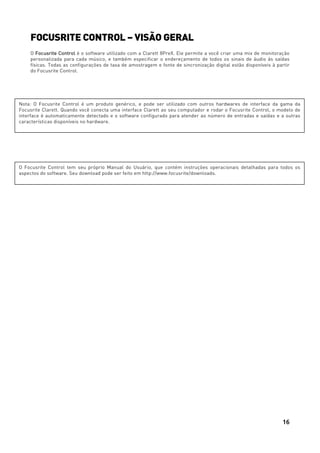 16
FOCUSRITE CONTROL – VISÃO GERAL
O Focusrite Control é o software utilizado com a Clarett 8PreX. Ele permite a você criar uma mix de monitoração
personalizada para cada músico, e também especificar o endereçamento de todos os sinais de áudio às saídas
físicas. Todas as configurações de taxa de amostragem e fonte de sincronização digital estão disponíveis à partir
do Focusrite Control.
Nota: O Focusrite Control é um produto genérico, e pode ser utilizado com outros hardwares de interface da gama da
Focusrite Clarett. Quando você conecta uma interface Clarett ao seu computador e rodar o Focusrite Control, o modelo de
interface é automaticamente detectado e o software configurado para atender ao número de entradas e saídas e a outras
características disponíveis no hardware.
O Focusrite Control tem seu próprio Manual do Usuário, que contém instruções operacionais detalhadas para todos os
aspectos do software. Seu download pode ser feito em http://www.focusrite/downloads.
 