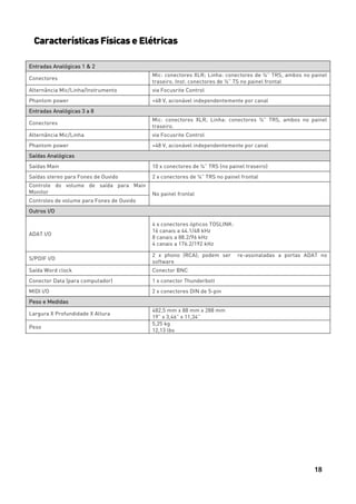 18
Características Físicas e Elétricas
Entradas Analógicas 1 & 2
Conectores
Mic: conectores XLR; Linha: conectores de ¼” TRS, ambos no painel
traseiro. Inst: conectores de ¼” TS no painel frontal
Alternância Mic/Linha/Instrumento via Focusrite Control
Phantom power +48 V, acionável independentemente por canal
Entradas Analógicas 3 a 8
Conectores
Mic: conectores XLR; Linha: conectores ¼” TRS, ambos no painel
traseiro.
Alternância Mic/Linha via Focusrite Control
Phantom power +48 V, acionável independentemente por canal
Saídas Analógicas
Saídas Main 10 x conectores de ¼” TRS (no painel traseiro)
Saídas stereo para Fones de Ouvido 2 x conectores de ¼” TRS no painel frontal
Controle do volume de saída para Main
Monitor No painel frontal
Controles de volume para Fones de Ouvido
Outros I/O
ADAT I/O
4 x conectores ópticos TOSLINK:
16 canais a 44.1/48 kHz
8 canais a 88.2/96 kHz
4 canais a 176.2/192 kHz
S/PDIF I/O
2 x phono (RCA); podem ser re-assinaladas a portas ADAT no
software
Saída Word clock Conector BNC
Conector Data (para computador) 1 x conector Thunderbolt
MIDI I/O 2 x conectores DIN de 5-pin
Peso e Medidas
Largura X Profundidade X Altura
482,5 mm x 88 mm x 288 mm
19” x 3,46” x 11,34”
Peso
5,25 kg
12,13 lbs
 