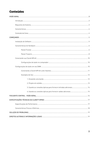 2
Conteúdos
VISÃO GERAL ..................................................................................................................................................................... 3
Introdução ............................................................................................................................................................ 3
Requisitos do Sistema ......................................................................................................................................... 3
Características..................................................................................................................................................... 4
Conteúdo da Caixa ............................................................................................................................................... 4
COMEÇANDO ..................................................................................................................................................................... 5
Instalação do Software ........................................................................................................................................ 5
Características do Hardware .............................................................................................................................. 6
Painel Frontal ........................................................................................................................................ 6
Painel Traseiro....................................................................................................................................... 8
Conectando sua Clarett 8PreX .......................................................................................................................... 10
Configurações de áudio no computador............................................................................................. 10
Configurações de áudio em seu DAW ............................................................................................................... 10
Conectando a Clarett 8PreX a alto-falantes....................................................................................... 11
Exemplos de Uso ................................................................................................................................. 12
1. Gravando uma banda......................................................................................................... 12
2. Projeto em estúdio............................................................................................................. 13
3. Usando as conexões ópticas para fornecer entradas adicionais..................................... 14
4. Usando as conexões ópticas para fornecer saídas adicionais......................................... 15
FOCUSRITE CONTROL - VISÃO GERAL........................................................................................................................... 16
ESPECIFICAÇÕES TÉCNICAS DA CLARETT 8PREX ....................................................................................................... 17
Especificações de Performance........................................................................................................................ 17
Características Físicas e Elétricas.................................................................................................................... 18
SOLUÇÃO DE PROBLEMAS............................................................................................................................................. 19
DIREITOS AUTORAIS E INFORMAÇÕES LEGAIS ............................................................................................................ 19
 