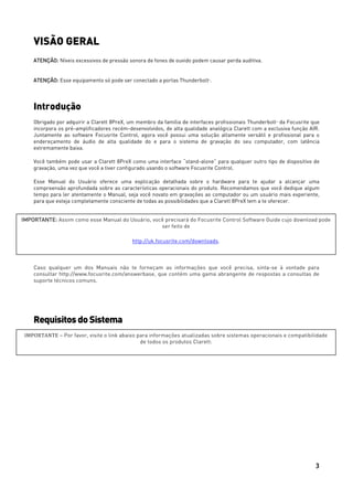 3
VISÃO GERAL
ATENÇÃO: Níveis excessivos de pressão sonora de fones de ouvido podem causar perda auditiva.
ATENÇÃO: Esse equipamento só pode ser conectado a portas ThunderboltTM
.
Introdução
Obrigado por adquirir a Clarett 8PreX, um membro da família de interfaces profissionais ThunderboltTM
da Focusrite que
incorpora os pré-amplificadores recém-desenvolvidos, de alta qualidade analógica Clarett com a exclusiva função AIR.
Juntamente ao software Focusrite Control, agora você possui uma solução altamente versátil e profissional para o
endereçamento de áudio de alta qualidade do e para o sistema de gravação do seu computador, com latência
extremamente baixa.
Você também pode usar a Clarett 8PreX como uma interface “stand-alone” para qualquer outro tipo de dispositivo de
gravação, uma vez que você a tiver configurado usando o software Focusrite Control.
Esse Manual do Usuário oferece uma explicação detalhada sobre o hardware para te ajudar a alcançar uma
compreensão aprofundada sobre as características operacionais do produto. Recomendamos que você dedique algum
tempo para ler atentamente o Manual, seja você novato em gravações ao computador ou um usuário mais experiente,
para que esteja completamente consciente de todas as possibilidades que a Clarett 8PreX tem a te oferecer.
Caso qualquer um dos Manuais não te forneçam as informações que você precisa, sinta-se à vontade para
consultar http://www.focusrite.com/answerbase, que contém uma gama abrangente de respostas a consultas de
suporte técnicos comuns.
Requisitos doSistema
IMPORTANTE: Assim como esse Manual do Usuário, você precisará do Focusrite Control Software Guide cujo download pode
ser feito de
http://uk.focusrite.com/downloads.
IMPORTANTE – Por favor, visite o link abaixo para informações atualizadas sobre sistemas operacionais e compatibilidade
de todos os produtos Clarett:
 