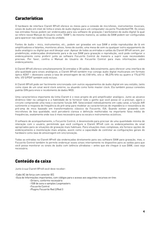 4
Características
O hardware de interface Clarett 8PreX oferece os meios para a conexão de microfones, instrumentos musicais,
sinais de áudio em nível de linha e sinais de áudio digitais para um computador via porta ThunderboltTM. Os sinais
nas entradas físicas podem ser endereçados para seu software de gravação / workstation de áudio digital (à qual
se refere nesse Manual do Usuário como “DAW”); da mesma maneira, as saídas da DAW podem ser configuradas
para aparecer nas saídas físicas da unidade.
Fontes de áudio – mics, instrumentos, etc., podem ser gravadas em sua DAW e então reproduzidas de lá em
amplificadores e falantes, monitores ativos, fones de ouvido, uma mesa de som ou qualquer outro equipamento de
áudio analógico ou digital que você desejar usar. Apesar de todas as entradas e saídas da Clarett 8PreX serem, por
predefinição, endereçadas diretamente para e da sua DAW para gravação e reprodução, você pode configurar o
endereçamento como preferir junto ao software Focusrite Control de maneira a suprir suas necessidades
precisas. Por favor, confira o Manual do Usuário do Focusrite Control para mais informações sobre
endereçamento.
A Clarett 8PreX oferece simultaneamente 26 entradas e 28 saídas. Adicionalmente, para oferecer uma interface de
alta qualidade para sinais analógicos, a Clarett 8PreX também traz consigo áudio digital multicanais em formato
óptico ADAT – dezesseis canais a taxa de amostragem de 44,1/48 kHz, oito a 88,2/96 kHz ou quatro a 176,4/192
kHz. I/O S/PDIF também está incluso.
A Clarett 8PreX pode ser facilmente sincronizada com outros equipamentos de áudio digital em seu estúdio, tanto
como slave de um sinal word clock externo, ou atuando como fonte master clock. Ela também possui conexões
padrão DIN para envio e recebimento de dados MIDI.
Uma característica importante da linha Clarett é o novo projeto do pré-amplificador analógico. Junto ao alcance
dinâmico líder na categoria e a habilidade de te fornecer todo o ganho que você possa vir a precisar, agora o
circuito compreende uma nova e excitante função AIR. Selecionável individualmente em cada canal, a função AIR
sutilmente a resposta de frequência do pré-amp para modelar as características de impedância e ressonância do
pré-amp de mics baseado em transformadores clássico da Focusrite, ISA. Quando estiver gravando com
microfones de boa qualidade, você perceberá clareza e definição melhoradas na importante faixa média de
frequências, exatamente onde isso é mais necessário para os vocais e instrumentos acústicos.
O software de acompanhamento, o Focusrite Control, é desenvolvido para precisar de uma quantidade mínima de
interação com o usuário, permitindo que você configure a Clarett 8PreX com os endereçamentos de sinal
apropriados para as situações de gravação mais habituais. Para situações mais complexas, ele fornece opções de
endereçamento e monitoração mais amplas, assim como a capacidade de controlar as configurações gerais do
hardware como taxa de amostragem em sincronização.
Todas as entradas na Clarett 8PreX são endereçadas diretamente para seu software DAW para gravação, mas, o
Focusrite Control também te permite endereçar esses sinais internamente no dispositivo para as saídas para que
você possa monitorar os sinais de áudio com latência ultrabaixa – antes que ele chegue à sua DAW, caso seja
necessário.
Conteúdo da caixa
Junto à sua Clarett 8PreX você deve receber:
-Cabo AC de força com conector IEC
-Guia de Informações importantes, com códigos para o acesso aos seguintes recursos on-line:
-Drivers, conforme necessário
-1GB de sons e samples Loopmasters
-Focusrite Control
-Plugins Focusrite Red 2/Red 3
 