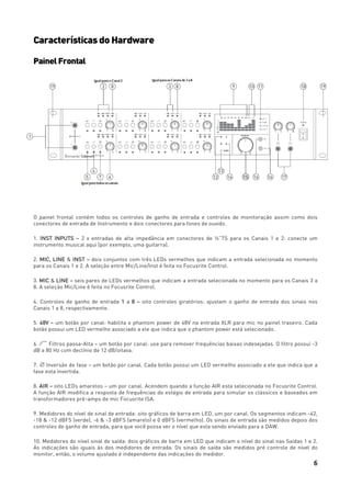 6
Características do Hardware
PainelFrontal
O painel frontal contém todos os controles de ganho de entrada e controles de monitoração assim como dois
conectores de entrada de Instrumento e dois conectores para fones de ouvido.
1. INST INPUTS – 2 x entradas de alta impedância em conectores de ¼”TS para os Canais 1 e 2: conecte um
instrumento musical aqui (por exemplo, uma guitarra).
2. MIC, LINE & INST – dois conjuntos com três LEDs vermelhos que indicam a entrada selecionada no momento
para os Canais 1 e 2. A seleção entre Mic/Line/Inst é feita no Focusrite Control.
3. MIC & LINE – seis pares de LEDs vermelhos que indicam a entrada selecionada no momento para os Canais 3 a
8. A seleção Mic/Line é feita no Focusrite Control.
4. Controles de ganho de entrada 1 a 8 – oito controles giratórios: ajustam o ganho de entrada dos sinais nos
Canais 1 a 8, respectivamente.
5. 48V – um botão por canal: habilita o phantom power de 48V na entrada XLR para mic no painel traseiro. Cada
botão possui um LED vermelho associado a ele que indica que o phantom power está selecionado.
6. Filtros passa-Alta – um botão por canal: use para remover frequências baixas indesejadas. O filtro possui -3
dB a 80 Hz com declínio de 12 dB/oitava.
7. Inversão de fase – um botão por canal. Cada botão possui um LED vermelho associado a ele que indica que a
fase esta invertida.
8. AIR – oito LEDs amarelos – um por canal. Acendem quando a função AIR esta selecionada no Focusrite Control.
A função AIR modifica a resposta de frequências do estágio de entrada para simular os clássicos e baseados em
transformadores pré-amps de mic Focusrite ISA.
9. Medidores do nível de sinal de entrada: oito gráficos de barra em LED, um por canal. Os segmentos indicam -42,
-18 & -12 dBFS (verde), -6 & -3 dBFS (amarelo) e 0 dBFS (vermelho). Os sinais de entrada são medidos depois dos
controles de ganho de entrada, para que você possa ver o nível que esta sendo enviado para a DAW.
10. Medidores do nível sinal de saída: dois gráficos de barra em LED que indicam o nível do sinal nas Saídas 1 e 2.
As indicações são iguais às dos medidores de entrada. Os sinais de saída são medidos pré controle de nível do
monitor, então, o volume ajustado é independente das indicações do medidor.
 